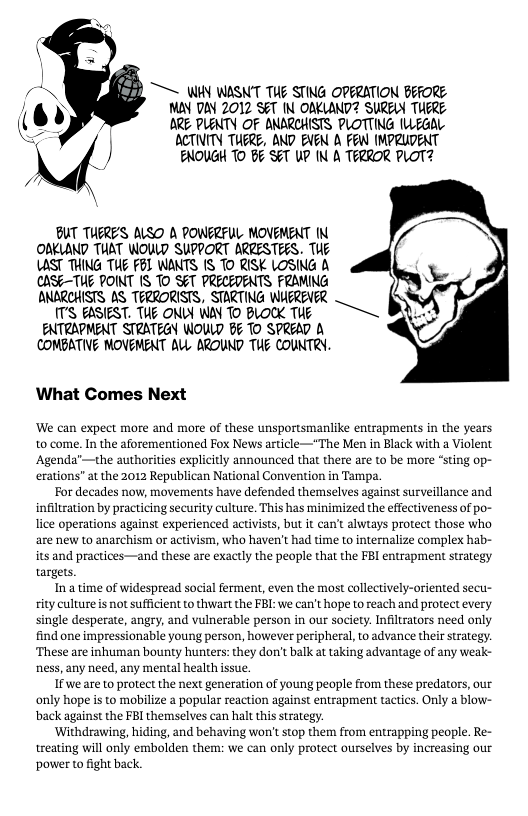 TS WHY WASN’T TUE STING OPERATION BEFORE MAY DAY 2012 SET IN OAKLAND? SURELY TUERE ARE PLENTY OF ANARCHISTS PLOTTING (L EGAL  ACTIVITY TUERE, AND EVEN A FEW MPRUDENT ENOUGH TO BF SET UP (N A TERROR PLOT?  BUT TUERE’S ALSO A POWFRFL MOVEMENT N OBKLAND TUAT WOULD SUPPORT ARRESTEES. TUE AST THING TUE FBL WANTS IS TO RISK LOSING A CASE-TUE POINT IS TO SET PRECEDENTS FRAMING ONARCHISTS AS TERRORISTS, STARTING WHEREVER  TS EASIEST. THE ONLY WAV TO BLOOK TE  ENTRAPMENT STRATEGY WOWLD B¢ TO SPREAD A (COMBATIVE MOVEMENT ALL AROUND TUE COUNTRY.  What Comes Next  ‘We can expect more and more of these unsportsmanlike entrapments in the years n the aforementioned Fox News article—"The Men in Black with a Violent the authorities explicitly announced that there are to be more “sting op- erations” at the 2012 Republican National Convention in Tampa.  For decades now, movements have defended themselves against surveillance and infiltzation by practicing security culture. This has minimized the effectiveness of po- ice operations against experienced activists, but it can’t alwiays protect those who are new to anarchism or activism, who haven’t had time to internalize complex hab- its and practices—and these are exactly the people that the FBI entrapment strategy targets.  Ina time of widespread social ferment, even the most collectively-oriented secu- ity culture is not sufficient to thwart the FBL: we can’t hope to reach and protect every single desperate, angry, and vulnerable person in our society. Infiltrators need only find one impressionable young person, however peripheral, o advance their strategy. ‘These are inhuman bounty hunters: they don’t balk at taking advantage of any weak- ness, any need, any mental health isue.  If we are to protect the next generation of young people from these predators, our only hope is to mobilize a popular reaction against entrapment tactics. Only a blow- back against the FBI themselves can halt this strategy.  ‘Withdrawing, hiding, and behaving won’® stop them from entrapping people. Re- treating will only embolden them: we can only protect ourselves by increasing our ‘power to fight back.  